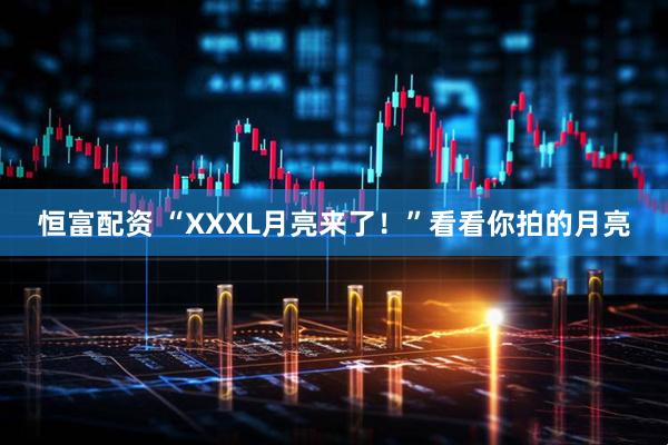 恒富配资 “XXXL月亮来了！”看看你拍的月亮