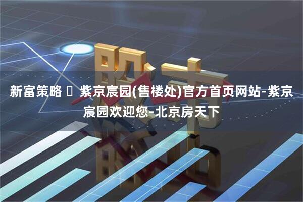 新富策略 ✆紫京宸园(售楼处)官方首页网站-紫京宸园欢迎您-北京房天下