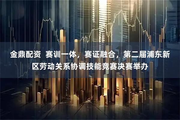金鼎配资  赛训一体，赛证融合，第二届浦东新区劳动关系协调技能竞赛决赛举办