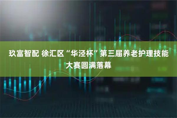 玖富智配 徐汇区“华泾杯”第三届养老护理技能大赛圆满落幕