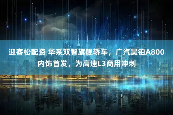 迎客松配资 华系双智旗舰轿车，广汽昊铂A800内饰首发，为高速L3商用冲刺