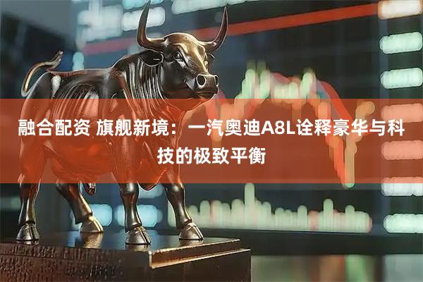 融合配资 旗舰新境：一汽奥迪A8L诠释豪华与科技的极致平衡