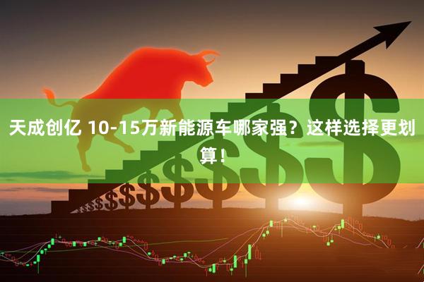 天成创亿 10-15万新能源车哪家强？这样选择更划算！