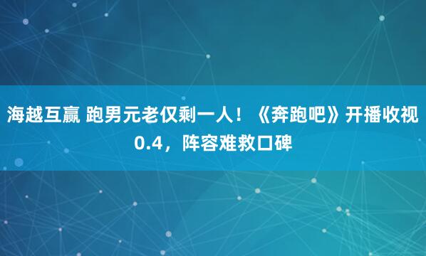 海越互赢 跑男元老仅剩一人！《奔跑吧》开播收视0.4，阵容难救口碑