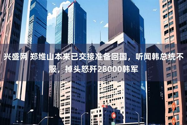 兴盛网 郑维山本来已交接准备回国，听闻韩总统不服，掉头怒歼28000韩军