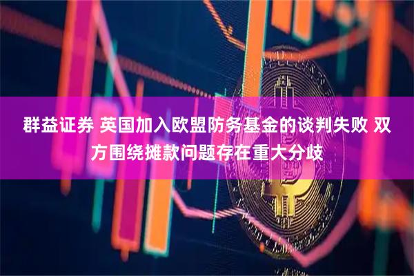 群益证券 英国加入欧盟防务基金的谈判失败 双方围绕摊款问题存在重大分歧