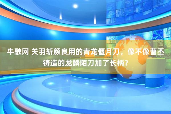 牛融网 关羽斩颜良用的青龙偃月刀，像不像曹丕铸造的龙鳞陌刀加了长柄？