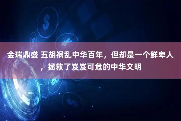 金瑞鼎盛 五胡祸乱中华百年，但却是一个鲜卑人，拯救了岌岌可危的中华文明