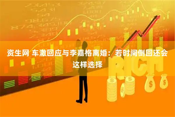资生网 车澈回应与李嘉格离婚：若时间倒回还会这样选择
