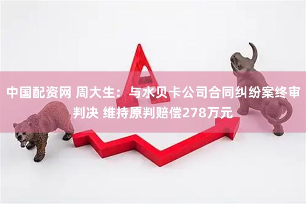 中国配资网 周大生：与水贝卡公司合同纠纷案终审判决 维持原判赔偿278万元