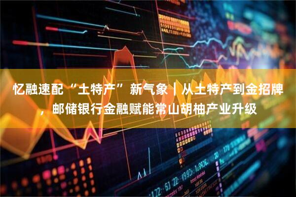 忆融速配 “土特产” 新气象︱从土特产到金招牌，邮储银行金融赋能常山胡柚产业升级