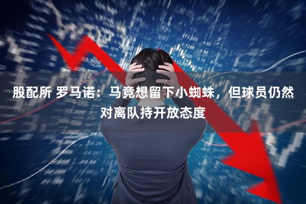 股配所 罗马诺：马竞想留下小蜘蛛，但球员仍然对离队持开放态度