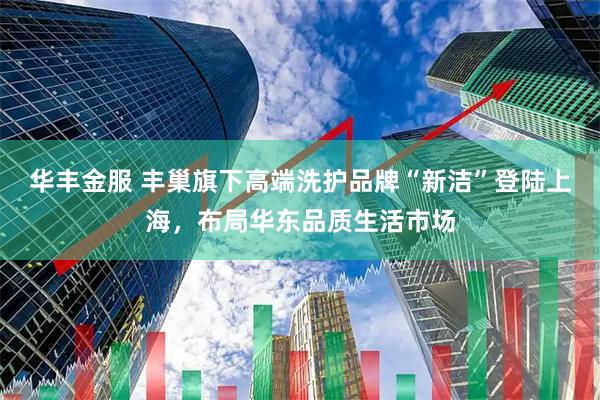 华丰金服 丰巢旗下高端洗护品牌“新洁”登陆上海，布局华东品质生活市场