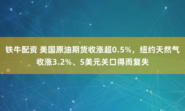 铁牛配资 美国原油期货收涨超0.5%，纽约天然气收涨3.2%、5美元关口得而复失