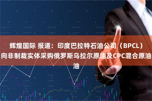 辉煌国际 报道：印度巴拉特石油公司（BPCL）向非制裁实体采购俄罗斯乌拉尔原油及CPC混合原油