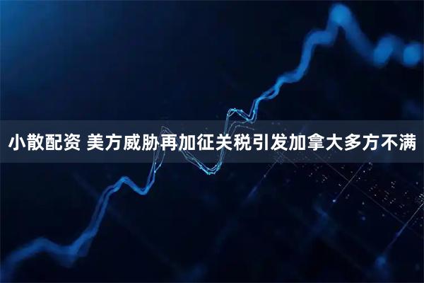 小散配资 美方威胁再加征关税引发加拿大多方不满