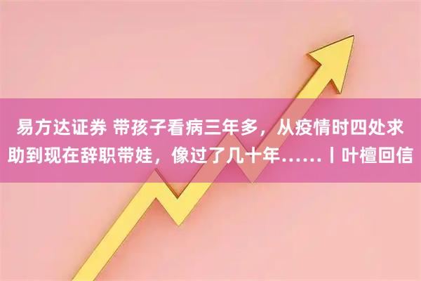 易方达证券 带孩子看病三年多，从疫情时四处求助到现在辞职带娃，像过了几十年……丨叶檀回信