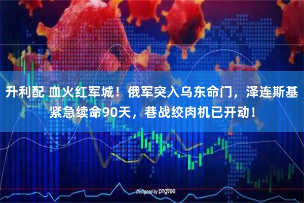 升利配 血火红军城！俄军突入乌东命门，泽连斯基紧急续命90天，巷战绞肉机已开动！