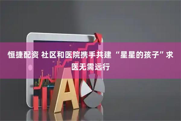 恒捷配资 社区和医院携手共建 “星星的孩子”求医无需远行