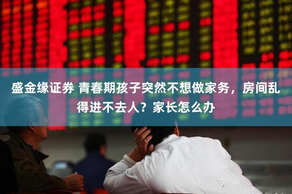 盛金缘证券 青春期孩子突然不想做家务，房间乱得进不去人？家长怎么办