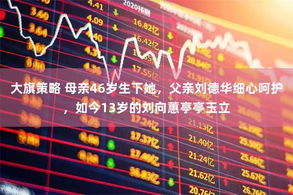 大旗策略 母亲46岁生下她，父亲刘德华细心呵护，如今13岁的刘向蕙亭亭玉立