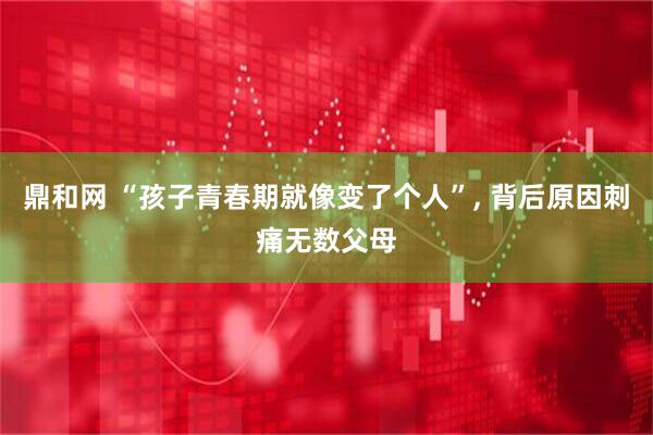 鼎和网 “孩子青春期就像变了个人”, 背后原因刺痛无数父母