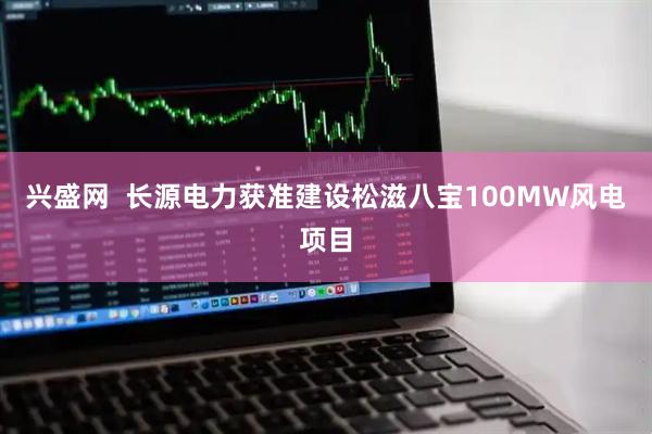 兴盛网  长源电力获准建设松滋八宝100MW风电项目