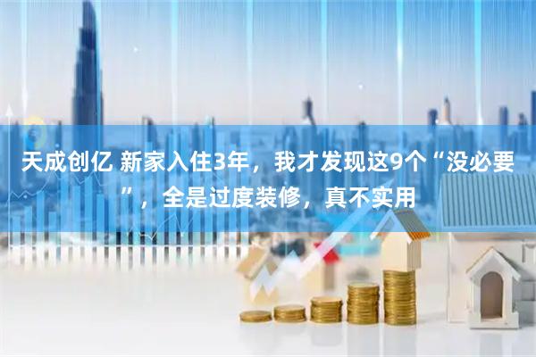 天成创亿 新家入住3年，我才发现这9个“没必要”，全是过度装修，真不实用