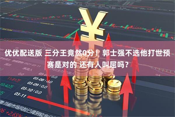 优优配送版 三分王竟然0分！郭士强不选他打世预赛是对的 还有人叫屈吗？