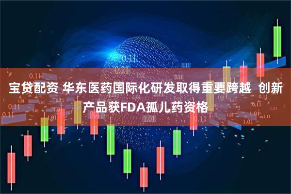 宝贷配资 华东医药国际化研发取得重要跨越  创新产品获FDA孤儿药资格