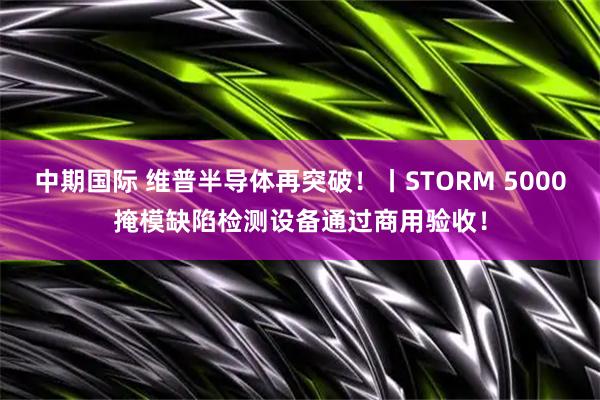 中期国际 维普半导体再突破！丨STORM 5000掩模缺陷检测设备通过商用验收！