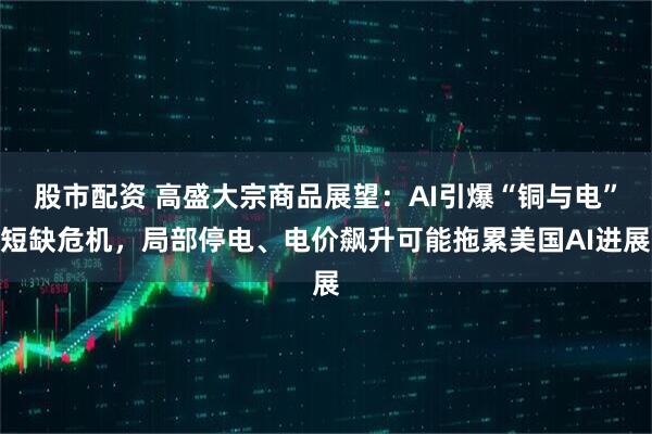 股市配资 高盛大宗商品展望：AI引爆“铜与电”短缺危机，局部停电、电价飙升可能拖累美国AI进展