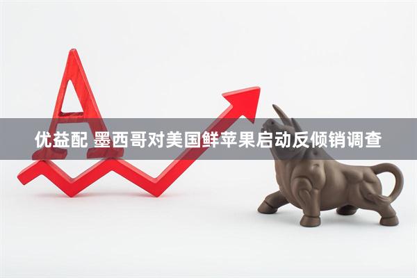 优益配 墨西哥对美国鲜苹果启动反倾销调查