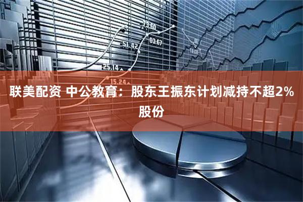 联美配资 中公教育：股东王振东计划减持不超2%股份