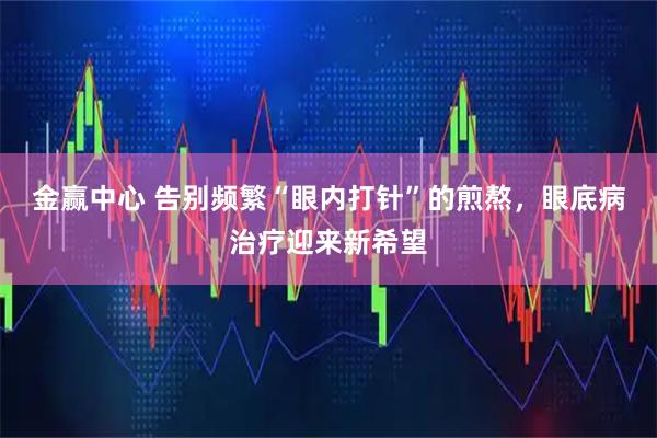 金赢中心 告别频繁“眼内打针”的煎熬，眼底病治疗迎来新希望