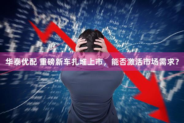 华泰优配 重磅新车扎堆上市，能否激活市场需求？