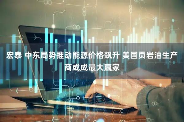 宏泰 中东局势推动能源价格飙升 美国页岩油生产商或成最大赢家