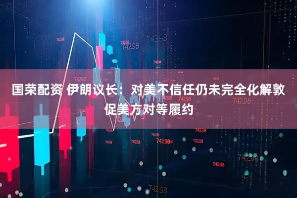 国荣配资 伊朗议长：对美不信任仍未完全化解　敦促美方对等履约