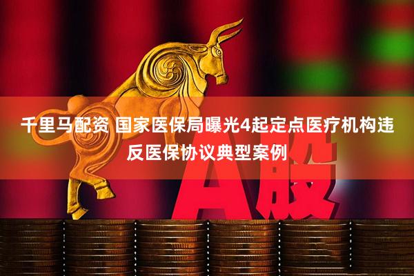 千里马配资 国家医保局曝光4起定点医疗机构违反医保协议典型案例