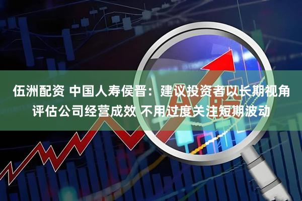 伍洲配资 中国人寿侯晋：建议投资者以长期视角评估公司经营成效 不用过度关注短期波动