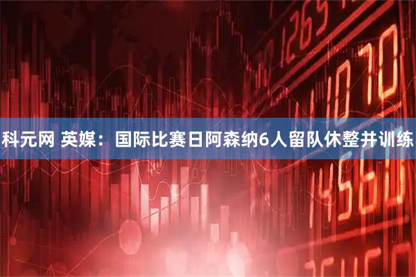 科元网 英媒：国际比赛日阿森纳6人留队休整并训练